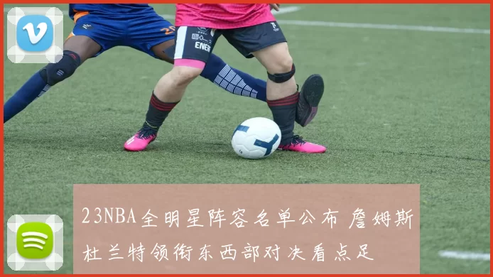 23NBA全明星阵容名单公布 詹姆斯杜兰特领衔东西部对决看点足