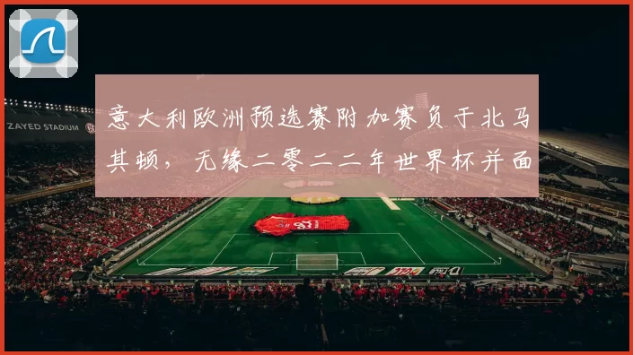 意大利欧洲预选赛附加赛负于北马其顿，无缘二零二二年世界杯并面临重建压力