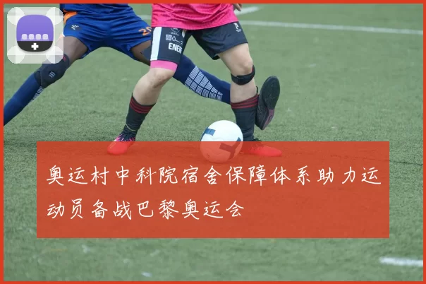 奥运村中科院宿舍保障体系助力运动员备战巴黎奥运会