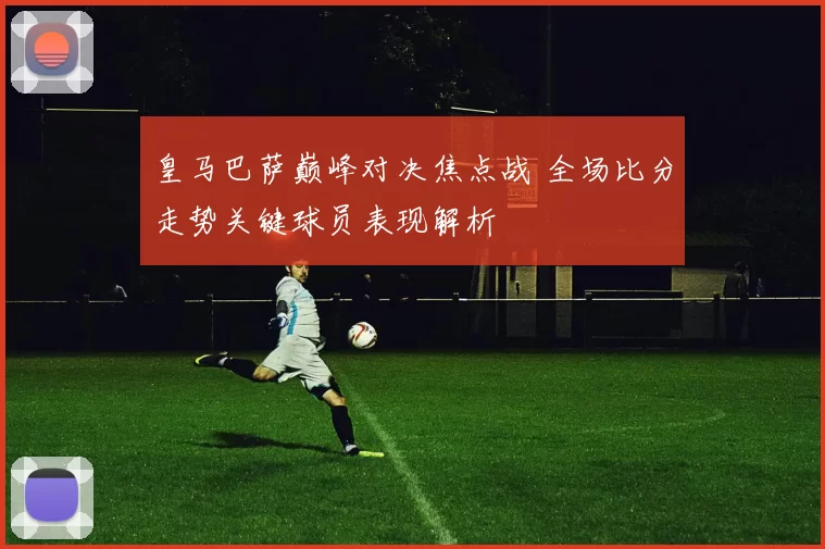 皇马巴萨巅峰对决焦点战 全场比分走势关键球员表现解析