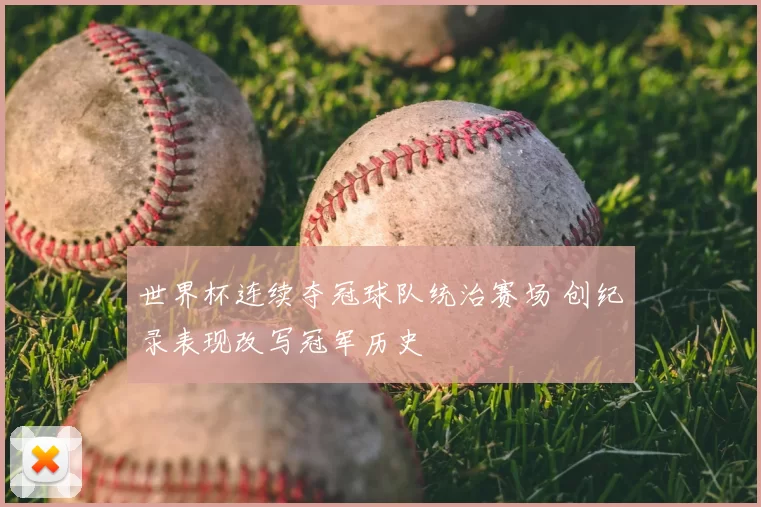 世界杯连续夺冠球队统治赛场 创纪录表现改写冠军历史