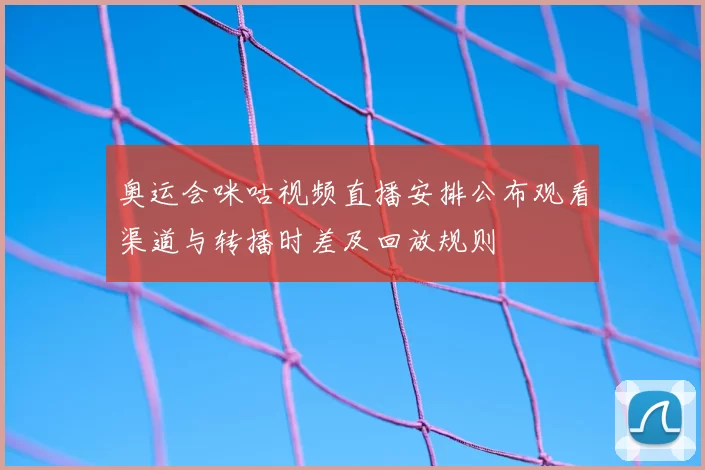 奥运会咪咕视频直播安排公布观看渠道与转播时差及回放规则