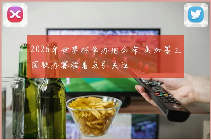 2026年世界杯举办地公布 美加墨三国联办赛程看点引关注
