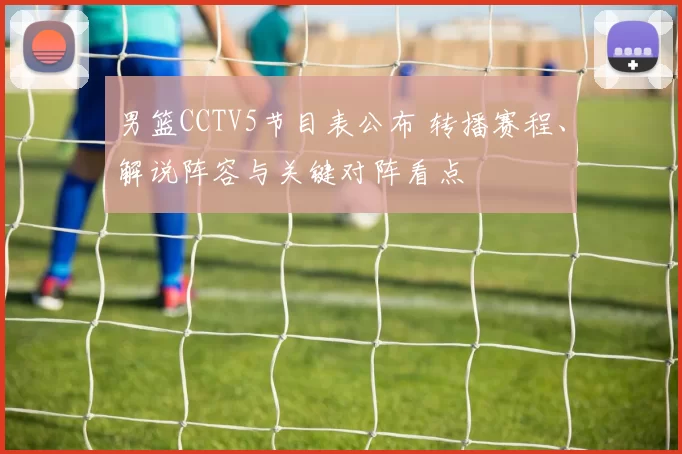 男篮CCTV5节目表公布 转播赛程、解说阵容与关键对阵看点