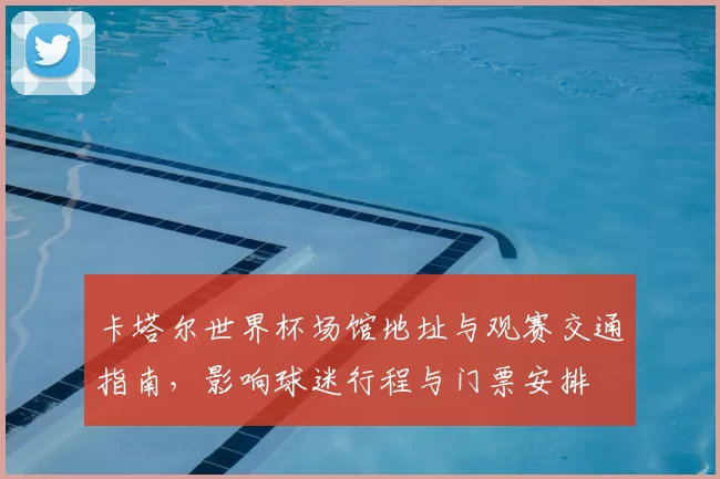 卡塔尔世界杯场馆地址与观赛交通指南，影响球迷行程与门票安排