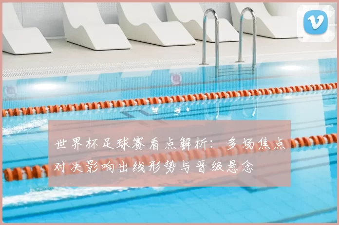 世界杯足球赛看点解析：多场焦点对决影响出线形势与晋级悬念