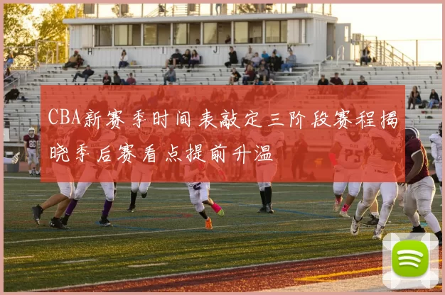 CBA新赛季时间表敲定三阶段赛程揭晓季后赛看点提前升温