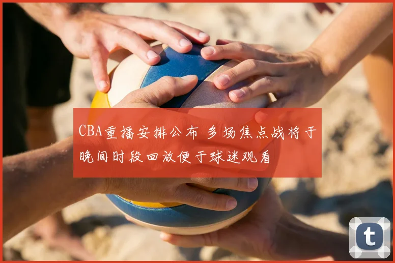 CBA重播安排公布 多场焦点战将于晚间时段回放便于球迷观看