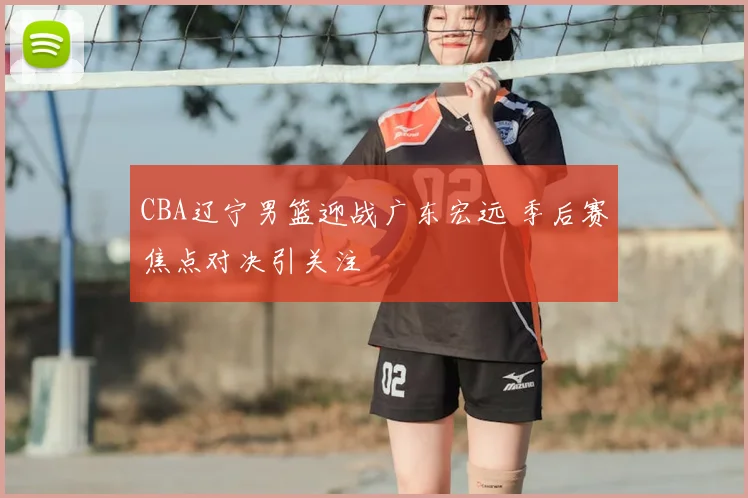 CBA辽宁男篮迎战广东宏远 季后赛焦点对决引关注