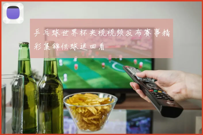 乒乓球世界杯央视视频发布赛事精彩集锦供球迷回看