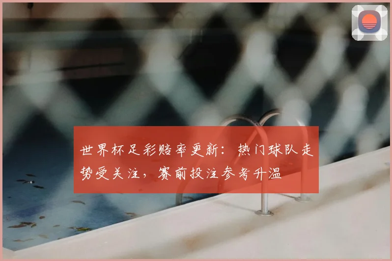 世界杯足彩赔率更新:热门球队走势受关注,赛前投注参考升温