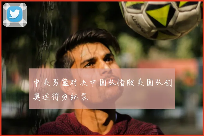 中美男篮对决中国队惜败美国队创奥运得分纪录
