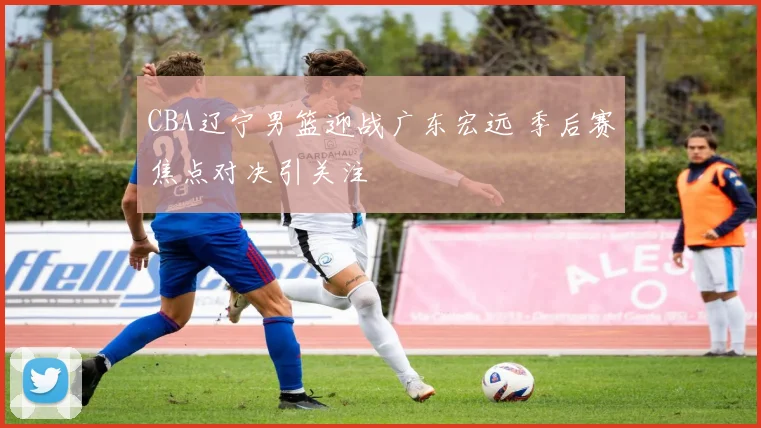 CBA辽宁男篮迎战广东宏远 季后赛焦点对决引关注