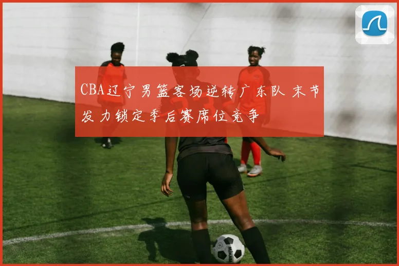 CBA辽宁男篮客场逆转广东队 末节发力锁定季后赛席位竞争