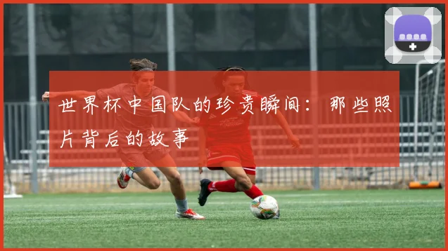 世界杯中国队的珍贵瞬间:那些照片背后的故事