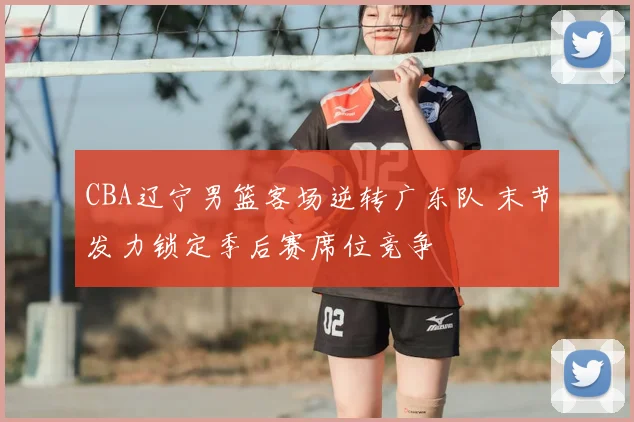 CBA辽宁男篮客场逆转广东队 末节发力锁定季后赛席位竞争