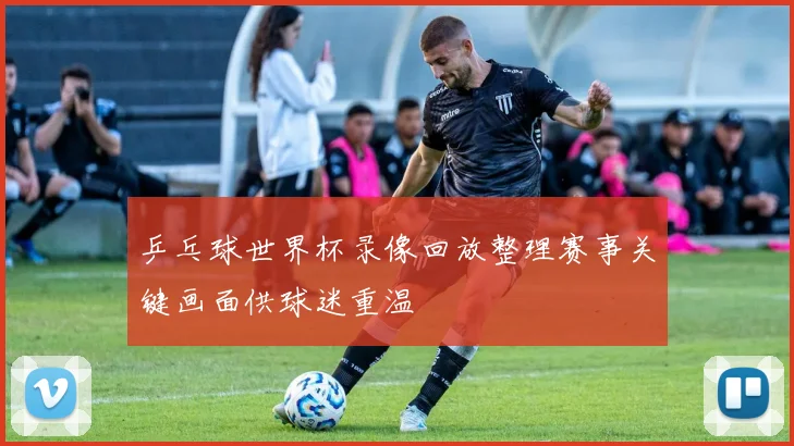 乒乓球世界杯录像回放整理赛事关键画面供球迷重温