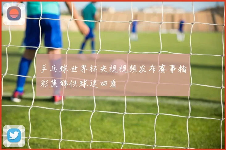 乒乓球世界杯央视视频发布赛事精彩集锦供球迷回看